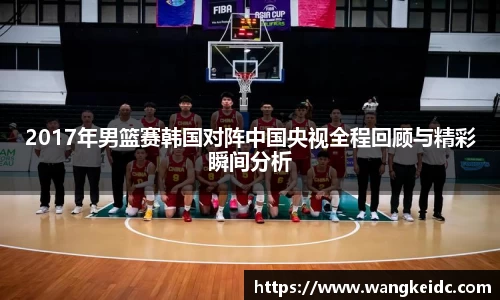 2017年男篮赛韩国对阵中国央视全程回顾与精彩瞬间分析
